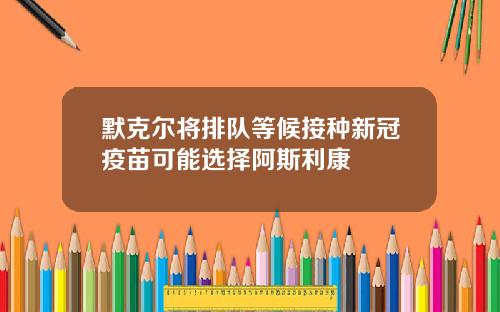 默克尔将排队等候接种新冠疫苗可能选择阿斯利康