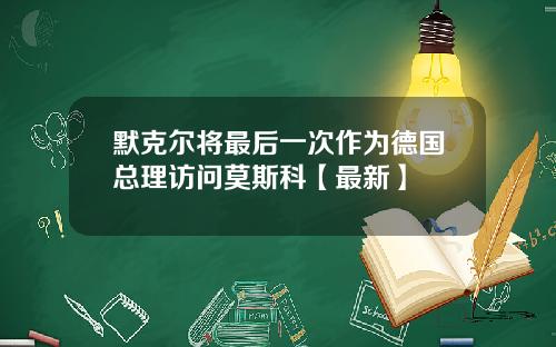 默克尔将最后一次作为德国总理访问莫斯科【最新】