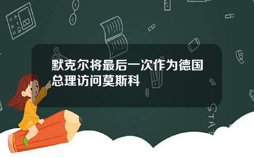 默克尔将最后一次作为德国总理访问莫斯科