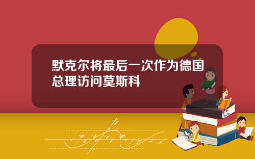 默克尔将最后一次作为德国总理访问莫斯科