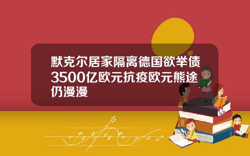 默克尔居家隔离德国欲举债3500亿欧元抗疫欧元熊途仍漫漫