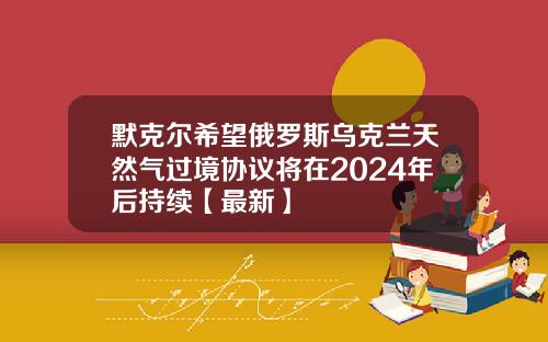 默克尔希望俄罗斯乌克兰天然气过境协议将在2024年后持续【最新】