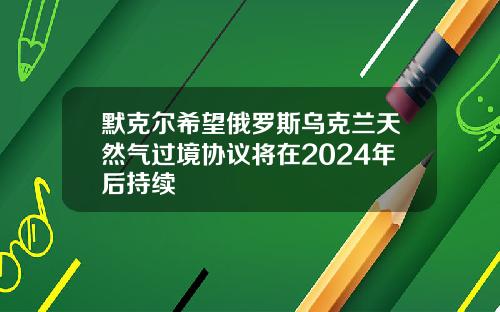 默克尔希望俄罗斯乌克兰天然气过境协议将在2024年后持续
