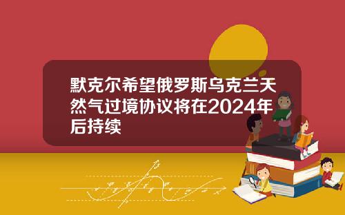 默克尔希望俄罗斯乌克兰天然气过境协议将在2024年后持续