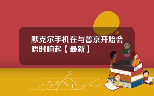 默克尔手机在与普京开始会晤时响起【最新】