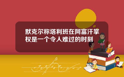 默克尔称塔利班在阿富汗掌权是一个令人难过的时刻