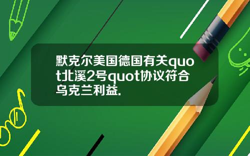 默克尔美国德国有关quot北溪2号quot协议符合乌克兰利益.