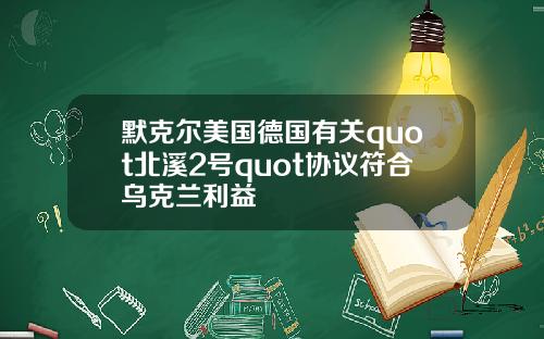 默克尔美国德国有关quot北溪2号quot协议符合乌克兰利益
