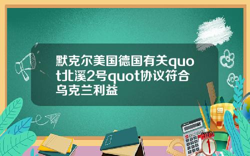 默克尔美国德国有关quot北溪2号quot协议符合乌克兰利益