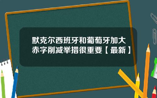 默克尔西班牙和葡萄牙加大赤字削减举措很重要【最新】