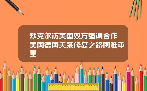 默克尔访美国双方强调合作美国德国关系修复之路困难重重