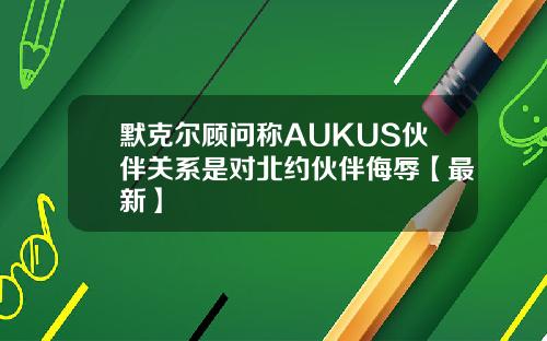 默克尔顾问称AUKUS伙伴关系是对北约伙伴侮辱【最新】