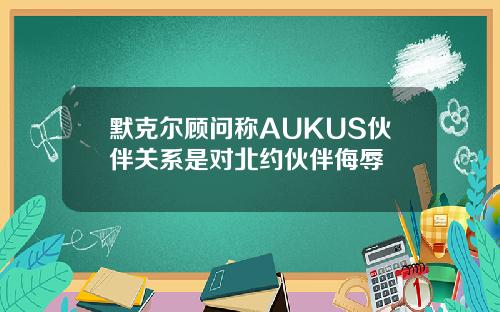默克尔顾问称AUKUS伙伴关系是对北约伙伴侮辱