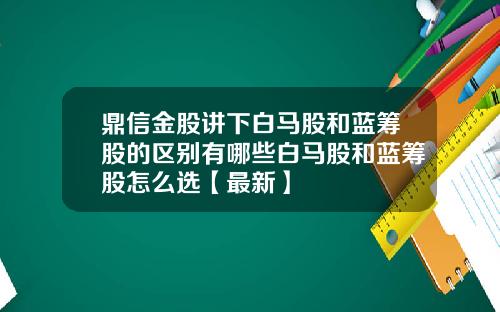 鼎信金股讲下白马股和蓝筹股的区别有哪些白马股和蓝筹股怎么选【最新】
