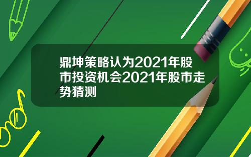 鼎坤策略认为2021年股市投资机会2021年股市走势猜测