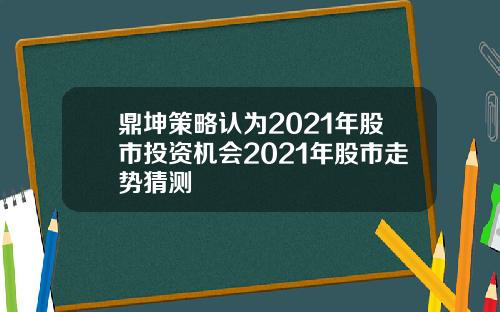 鼎坤策略认为2021年股市投资机会2021年股市走势猜测