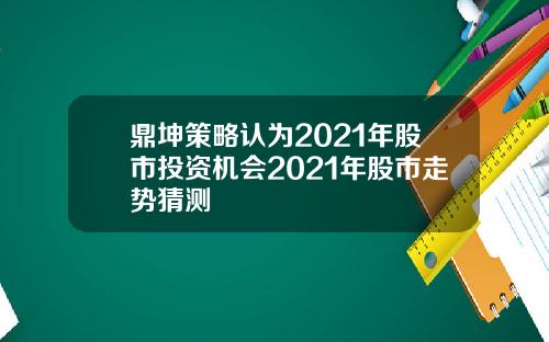 鼎坤策略认为2021年股市投资机会2021年股市走势猜测