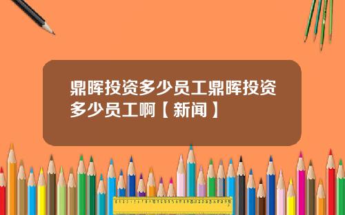 鼎晖投资多少员工鼎晖投资多少员工啊【新闻】
