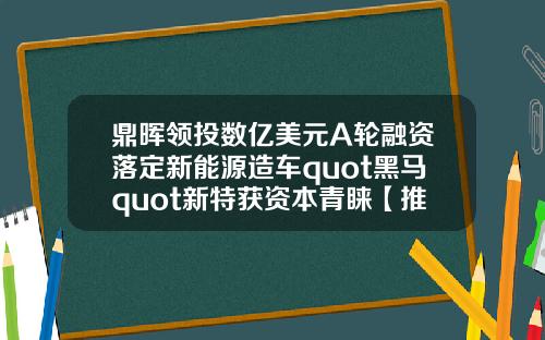 鼎晖领投数亿美元A轮融资落定新能源造车quot黑马quot新特获资本青睐【推荐】