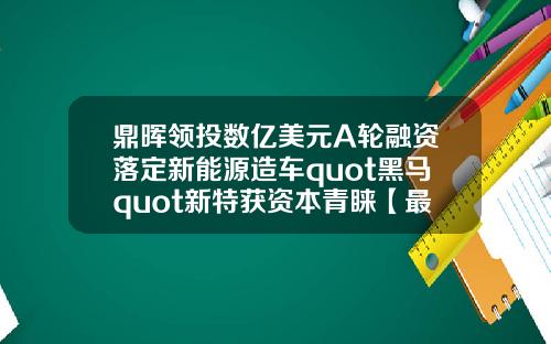 鼎晖领投数亿美元A轮融资落定新能源造车quot黑马quot新特获资本青睐【最新】
