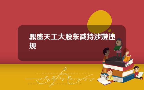 鼎盛天工大股东减持涉嫌违规