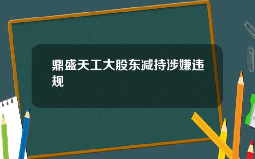 鼎盛天工大股东减持涉嫌违规