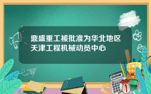 鼎盛重工被批准为华北地区天津工程机械动员中心
