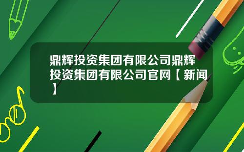 鼎辉投资集团有限公司鼎辉投资集团有限公司官网【新闻】