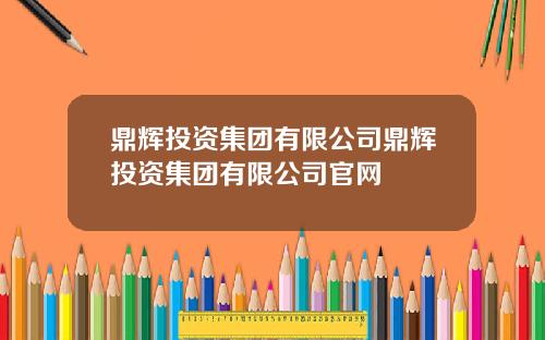 鼎辉投资集团有限公司鼎辉投资集团有限公司官网