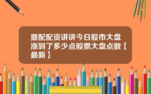 鼎配配资讲讲今日股市大盘涨到了多少点股票大盘点数【最新】