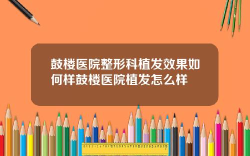 鼓楼医院整形科植发效果如何样鼓楼医院植发怎么样