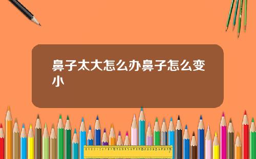 鼻子太大怎么办鼻子怎么变小