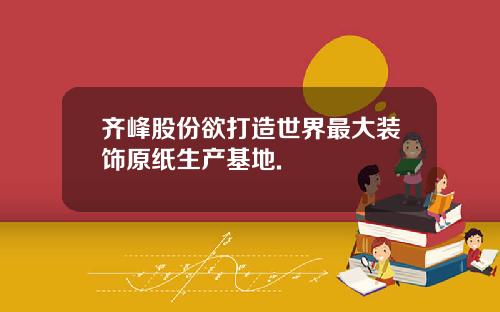 齐峰股份欲打造世界最大装饰原纸生产基地.