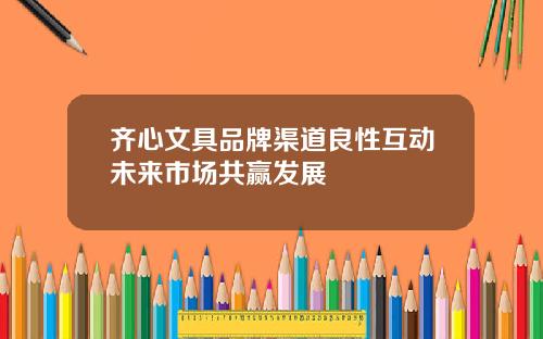 齐心文具品牌渠道良性互动未来市场共赢发展