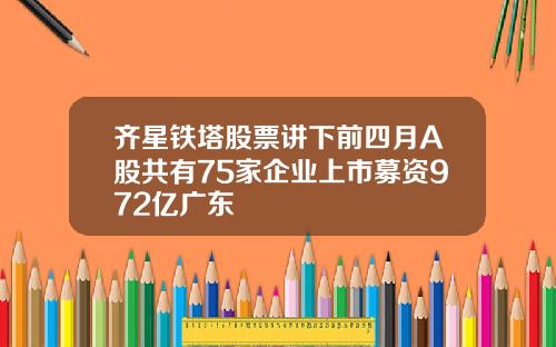 齐星铁塔股票讲下前四月A股共有75家企业上市募资972亿广东