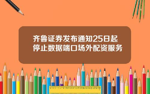 齐鲁证券发布通知25日起停止数据端口场外配资服务