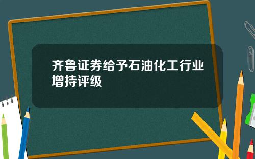 齐鲁证券给予石油化工行业增持评级