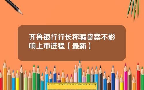 齐鲁银行行长称骗贷案不影响上市进程【最新】