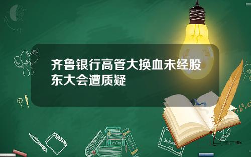 齐鲁银行高管大换血未经股东大会遭质疑