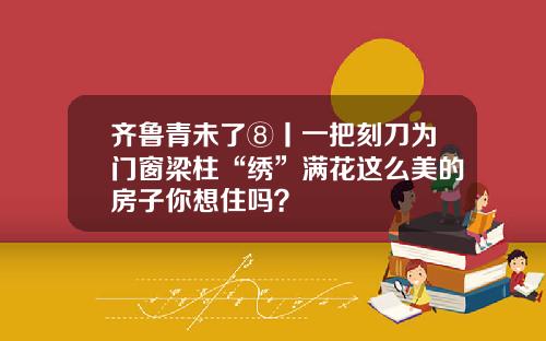 齐鲁青未了⑧丨一把刻刀为门窗梁柱“绣”满花这么美的房子你想住吗？