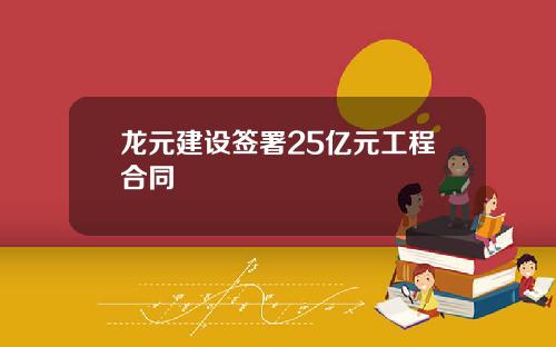 龙元建设签署25亿元工程合同