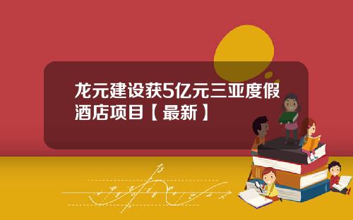 龙元建设获5亿元三亚度假酒店项目【最新】