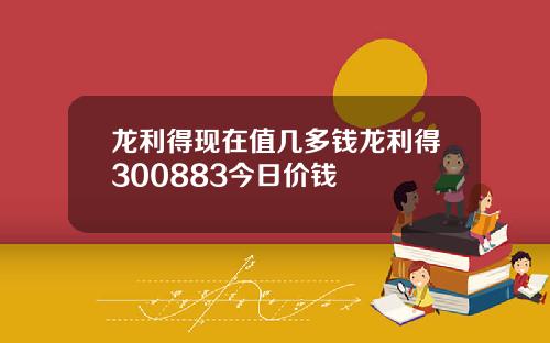 龙利得现在值几多钱龙利得300883今日价钱