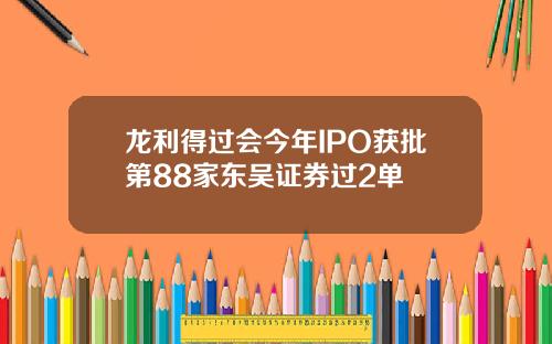 龙利得过会今年IPO获批第88家东吴证券过2单