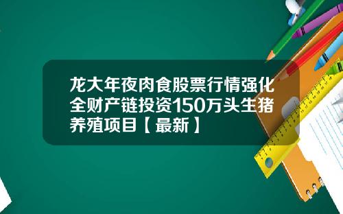 龙大年夜肉食股票行情强化全财产链投资150万头生猪养殖项目【最新】