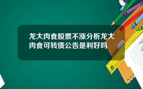 龙大肉食股票不涨分析龙大肉食可转债公告是利好吗