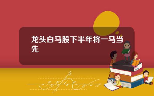 龙头白马股下半年将一马当先