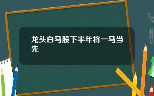 龙头白马股下半年将一马当先