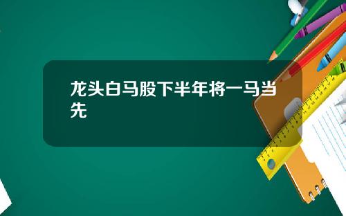龙头白马股下半年将一马当先