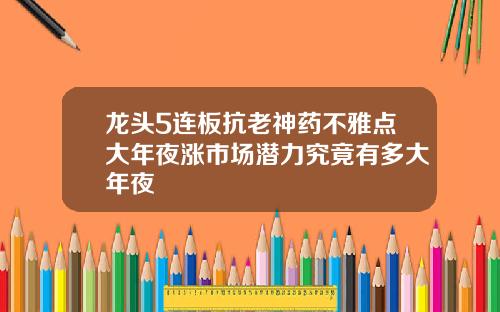 龙头5连板抗老神药不雅点大年夜涨市场潜力究竟有多大年夜